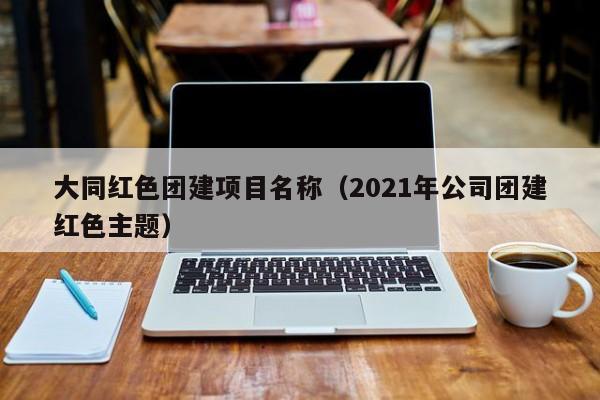 大同紅色團建項目名稱(2021年公司團建紅色主題)